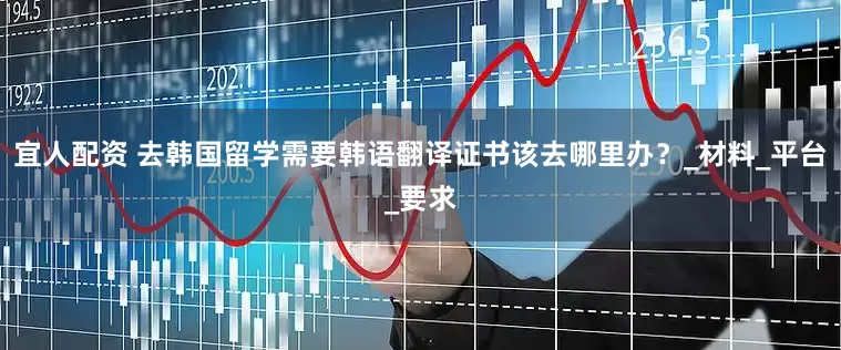 宜人配资 去韩国留学需要韩语翻译证书该去哪里办？_材料_平台_要求
