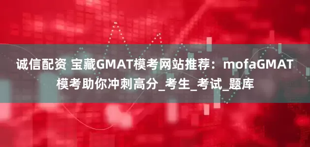诚信配资 宝藏GMAT模考网站推荐：mofaGMAT模考助你冲刺高分_考生_考试_题库