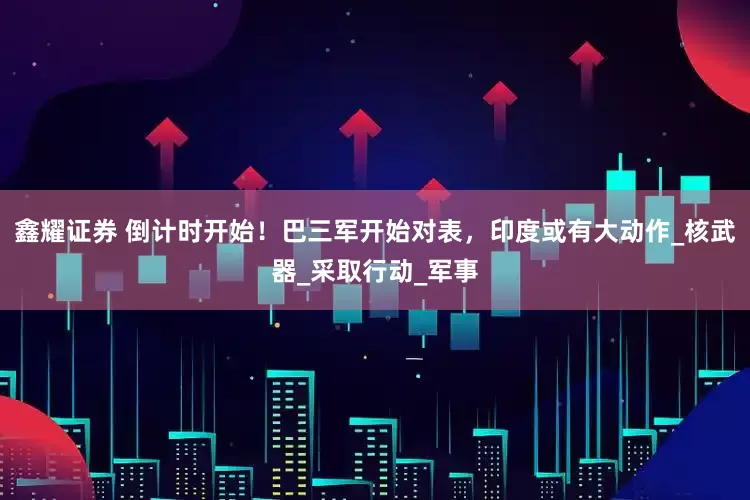 鑫耀证券 倒计时开始！巴三军开始对表，印度或有大动作_核武器_采取行动_军事