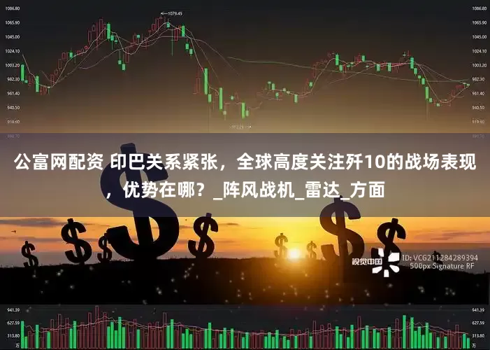 公富网配资 印巴关系紧张，全球高度关注歼10的战场表现，优势在哪？_阵风战机_雷达_方面