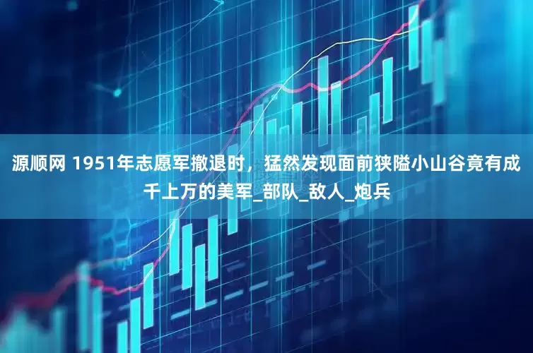 源顺网 1951年志愿军撤退时，猛然发现面前狭隘小山谷竟有成千上万的美军_部队_敌人_炮兵