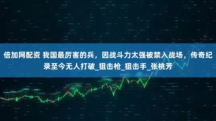 倍加网配资 我国最厉害的兵，因战斗力太强被禁入战场，传奇纪录至今无人打破_狙击枪_狙击手_张桃芳