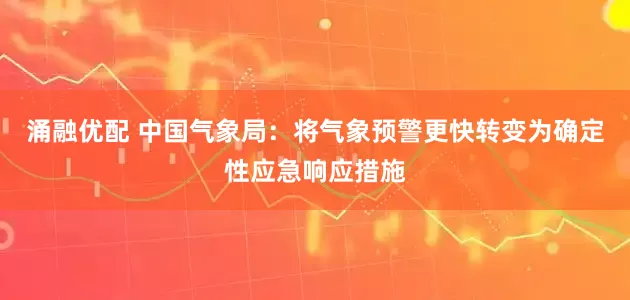 涌融优配 中国气象局：将气象预警更快转变为确定性应急响应措施