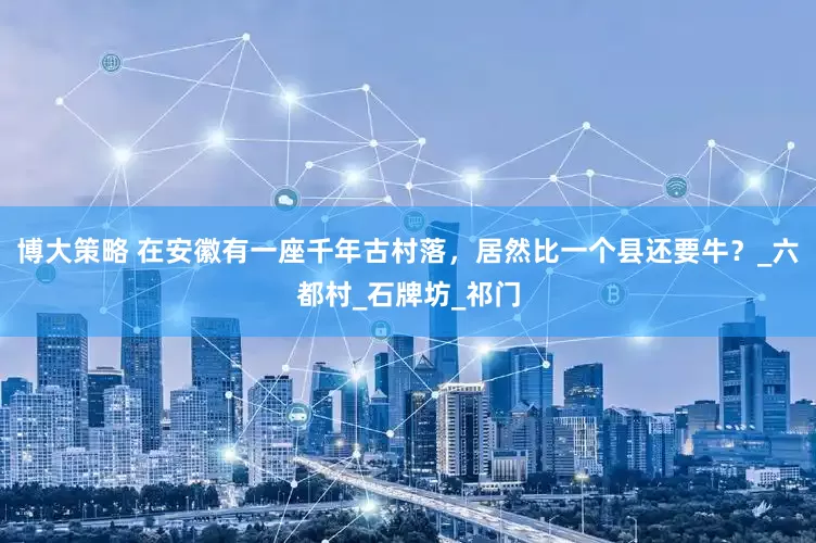 博大策略 在安徽有一座千年古村落，居然比一个县还要牛？_六都村_石牌坊_祁门