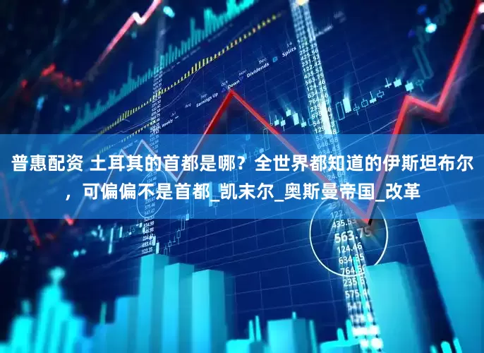 普惠配资 土耳其的首都是哪？全世界都知道的伊斯坦布尔，可偏偏不是首都_凯末尔_奥斯曼帝国_改革