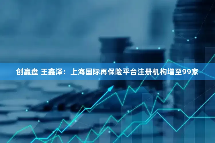 创赢盘 王鑫泽：上海国际再保险平台注册机构增至99家