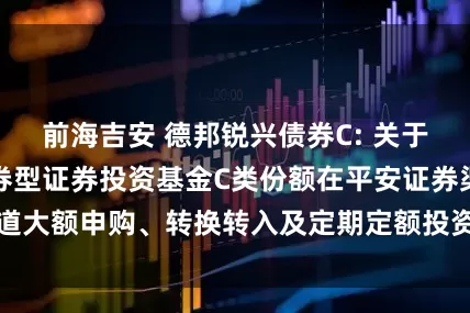 前海吉安 德邦锐兴债券C: 关于调整德邦锐兴债券型证券投资基金C类份额在平安证券渠道大额申购、转换转入及定期定额投资业务限制金额的公告