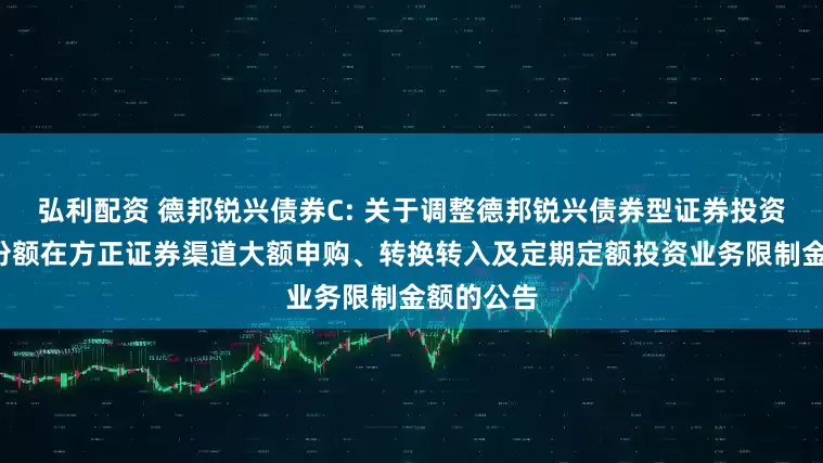 弘利配资 德邦锐兴债券C: 关于调整德邦锐兴债券型证券投资基金C类份额在方正证券渠道大额申购、转换转入及定期定额投资业务限制金额的公告