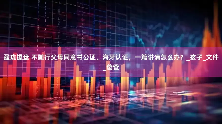 盈珑操盘 不随行父母同意书公证、海牙认证，一篇讲清怎么办？_孩子_文件_爸爸