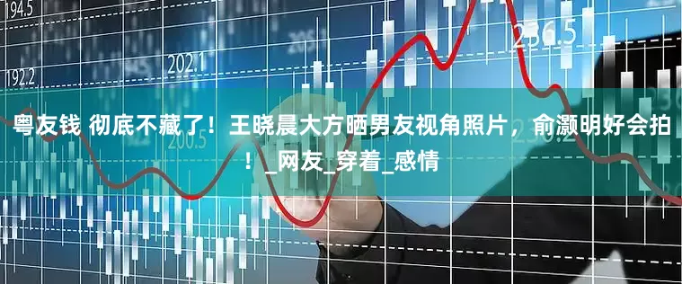 粤友钱 彻底不藏了！王晓晨大方晒男友视角照片，俞灏明好会拍！_网友_穿着_感情