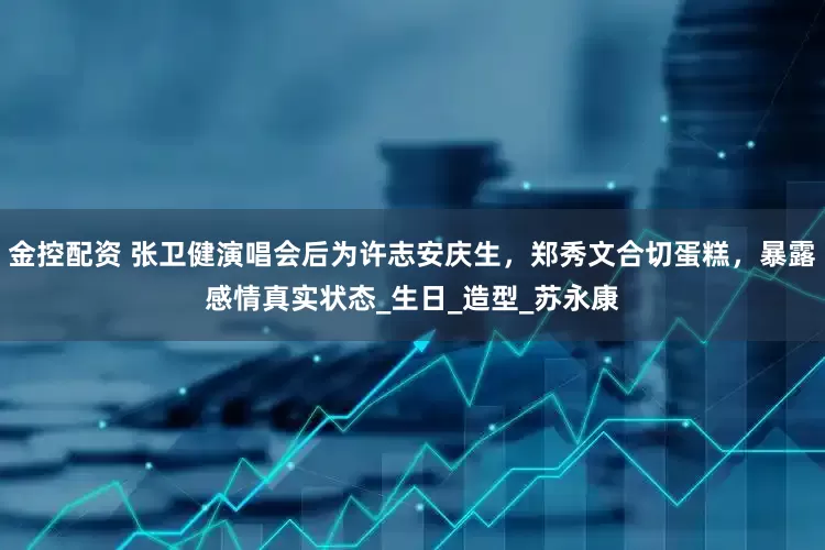 金控配资 张卫健演唱会后为许志安庆生，郑秀文合切蛋糕，暴露感情真实状态_生日_造型_苏永康