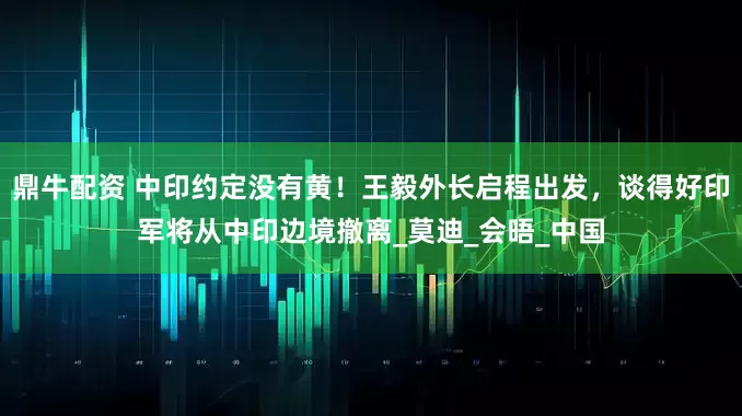 鼎牛配资 中印约定没有黄！王毅外长启程出发，谈得好印军将从中印边境撤离_莫迪_会晤_中国