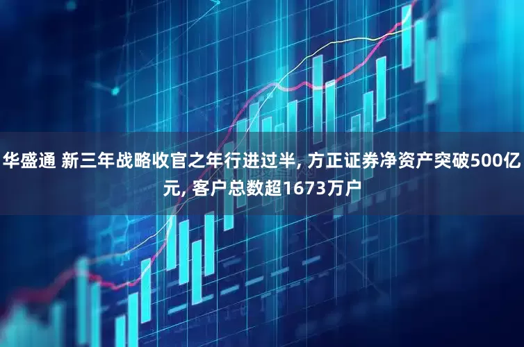 华盛通 新三年战略收官之年行进过半, 方正证券净资产突破500亿元, 客户总数超1673万户