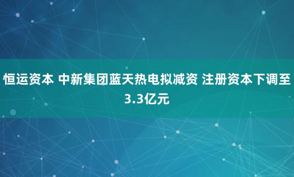 恒运资本 中新集团蓝天热电拟减资 注册资本下调至3.3亿元
