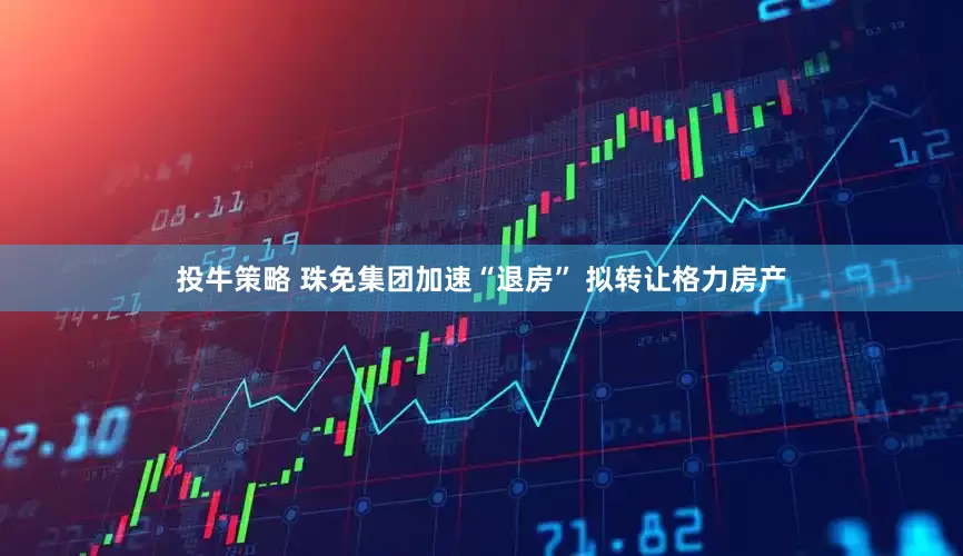 投牛策略 珠免集团加速“退房” 拟转让格力房产