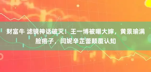 财富牛 滤镜神话破灭！王一博被嘲大婶，黄景瑜满脸痦子，闫妮辛芷蕾颠覆认知