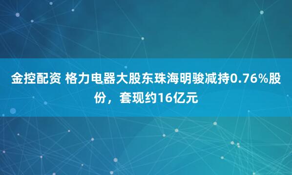 金控配资 格力电器大股东珠海明骏减持0.76%股份，套现约16亿元
