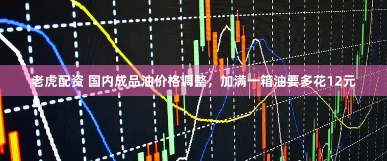 老虎配资 国内成品油价格调整，加满一箱油要多花12元